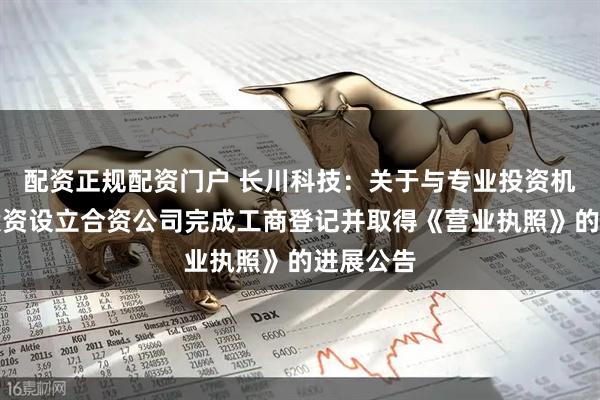 配资正规配资门户 长川科技：关于与专业投资机构共同投资设立合资公司完成工商登记并取得《营业执照》的进展公告