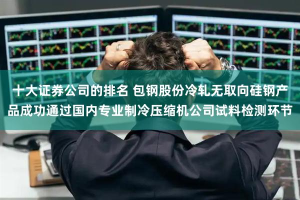 十大证券公司的排名 包钢股份冷轧无取向硅钢产品成功通过国内专业制冷压缩机公司试料检测环节