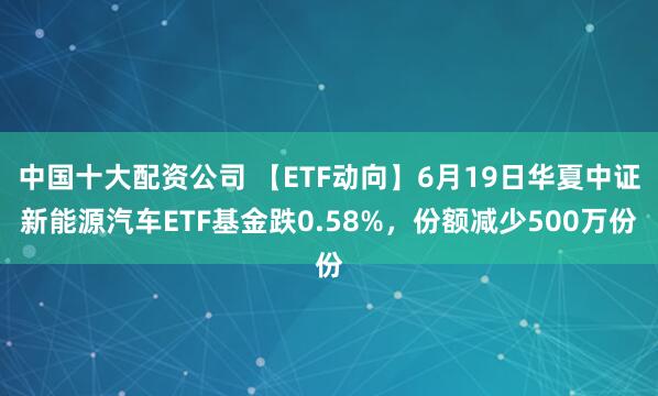 中国十大配资公司 【ETF动向】6月19日华夏中证新能源汽车ETF基金跌0.58%，份额减少500万份