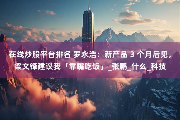 在线炒股平台排名 罗永浩：新产品 3 个月后见，梁文锋建议我「靠嘴吃饭」_张鹏_什么_科技