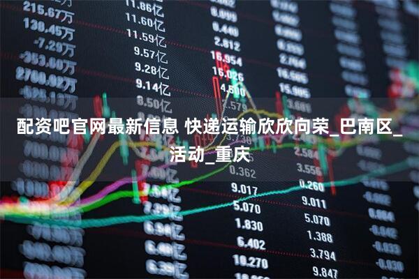 配资吧官网最新信息 快递运输欣欣向荣_巴南区_活动_重庆