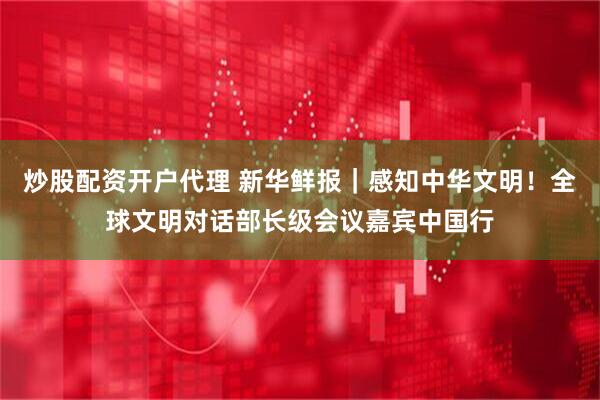 炒股配资开户代理 新华鲜报｜感知中华文明！全球文明对话部长级会议嘉宾中国行