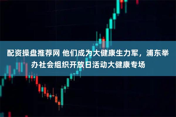配资操盘推荐网 他们成为大健康生力军，浦东举办社会组织开放日活动大健康专场