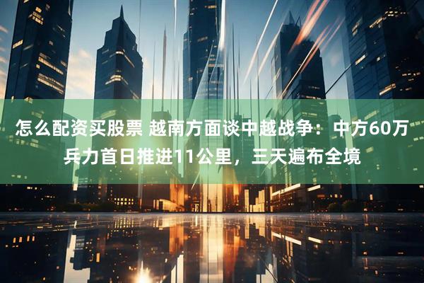 怎么配资买股票 越南方面谈中越战争：中方60万兵力首日推进11公里，三天遍布全境