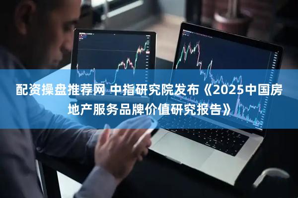配资操盘推荐网 中指研究院发布《2025中国房地产服务品牌价值研究报告》