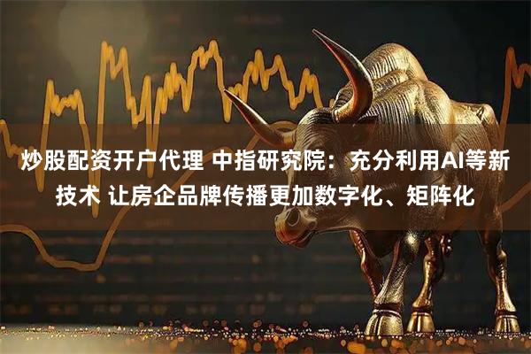 炒股配资开户代理 中指研究院：充分利用AI等新技术 让房企品牌传播更加数字化、矩阵化