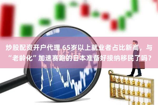 炒股配资开户代理 65岁以上就业者占比新高，与“老龄化”加速赛跑的日本准备好接纳移民了吗？