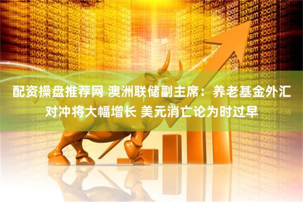 配资操盘推荐网 澳洲联储副主席：养老基金外汇对冲将大幅增长 美元消亡论为时过早