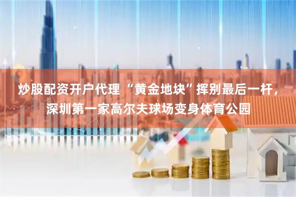 炒股配资开户代理 “黄金地块”挥别最后一杆，深圳第一家高尔夫球场变身体育公园