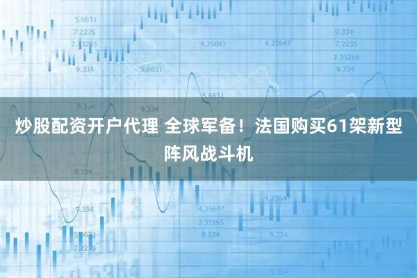 炒股配资开户代理 全球军备！法国购买61架新型阵风战斗机
