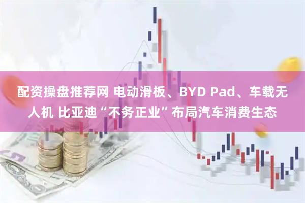 配资操盘推荐网 电动滑板、BYD Pad、车载无人机 比亚迪“不务正业”布局汽车消费生态