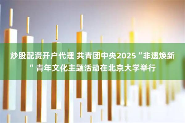 炒股配资开户代理 共青团中央2025“非遗焕新”青年文化主题活动在北京大学举行