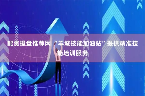 配资操盘推荐网 “羊城技能加油站”提供精准技能培训服务