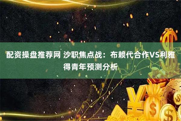 配资操盘推荐网 沙职焦点战：布赖代合作VS利雅得青年预测分析