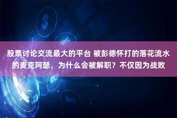 股票讨论交流最大的平台 被彭德怀打的落花流水的麦克阿瑟，为什么会被解职？不仅因为战败