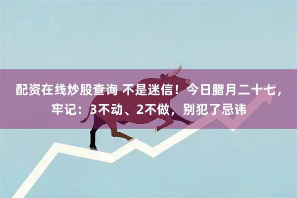 配资在线炒股查询 不是迷信！今日腊月二十七，牢记：3不动、2不做，别犯了忌讳