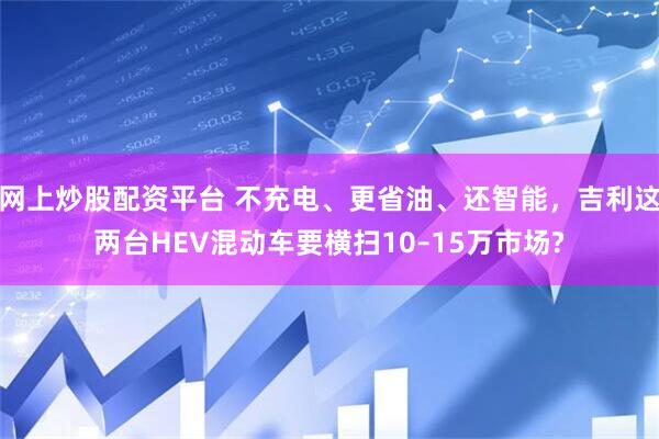 网上炒股配资平台 不充电、更省油、还智能，吉利这两台HEV混动车要横扫10–15万市场?