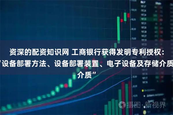 资深的配资知识网 工商银行获得发明专利授权：“设备部署方法、设备部署装置、电子设备及存储介质”