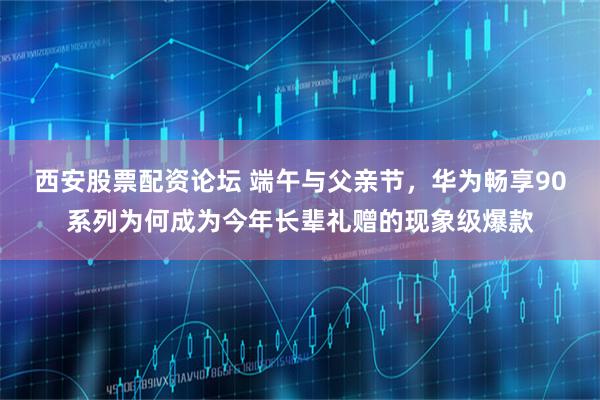 西安股票配资论坛 端午与父亲节，华为畅享90系列为何成为今年长辈礼赠的现象级爆款